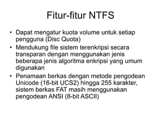 Fitur-fitur NTFS
• Dapat mengatur kuota volume untuk setiap
pengguna (Disc Quota)
• Mendukung file sistem terenkripsi secara
transparan dengan menggunakan jenis
beberapa jenis algoritma enkripsi yang umum
digunakan
• Penamaan berkas dengan metode pengodean
Unicode (16-bit UCS2) hingga 255 karakter,
sistem berkas FAT masih menggunakan
pengodean ANSI (8-bit ASCII)
 
