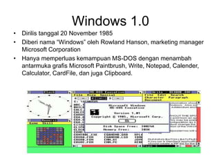 Windows 1.0
• Dirilis tanggal 20 November 1985
• Diberi nama “Windows” oleh Rowland Hanson, marketing manager
Microsoft Corporation
• Hanya memperluas kemampuan MS-DOS dengan menambah
antarmuka grafis Microsoft Paintbrush, Write, Notepad, Calender,
Calculator, CardFile, dan juga Clipboard.
 