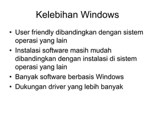 Kelebihan Windows
• User friendly dibandingkan dengan sistem
operasi yang lain
• Instalasi software masih mudah
dibandingkan dengan instalasi di sistem
operasi yang lain
• Banyak software berbasis Windows
• Dukungan driver yang lebih banyak
 