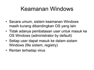 • Secara umum, sistem keamanan Windows
masih kurang dibandingkan OS yang lain
• Tidak adanya pembatasan user untuk masuk ke
OS Windows (administrator by default)
• Setiap user dapat masuk ke dalam sistam
Windows (file sistem, registry)
• Rentan terhadap virus
Keamanan Windows
 