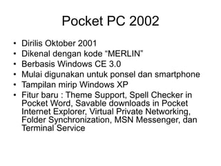 Pocket PC 2002
• Dirilis Oktober 2001
• Dikenal dengan kode “MERLIN”
• Berbasis Windows CE 3.0
• Mulai digunakan untuk ponsel dan smartphone
• Tampilan mirip Windows XP
• Fitur baru : Theme Support, Spell Checker in
Pocket Word, Savable downloads in Pocket
Internet Explorer, Virtual Private Networking,
Folder Synchronization, MSN Messenger, dan
Terminal Service
 