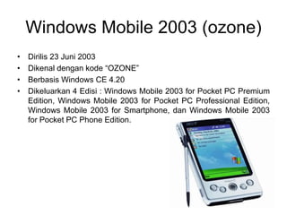 Windows Mobile 2003 (ozone)
• Dirilis 23 Juni 2003
• Dikenal dengan kode “OZONE”
• Berbasis Windows CE 4.20
• Dikeluarkan 4 Edisi : Windows Mobile 2003 for Pocket PC Premium
Edition, Windows Mobile 2003 for Pocket PC Professional Edition,
Windows Mobile 2003 for Smartphone, dan Windows Mobile 2003
for Pocket PC Phone Edition.
 