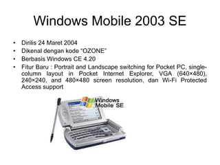 Windows Mobile 2003 SE
• Dirilis 24 Maret 2004
• Dikenal dengan kode “OZONE”
• Berbasis Windows CE 4.20
• Fitur Baru : Portrait and Landscape switching for Pocket PC, single-
column layout in Pocket Internet Explorer, VGA (640×480),
240×240, and 480×480 screen resolution, dan Wi-Fi Protected
Access support
 