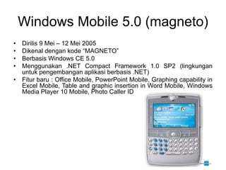 Windows Mobile 5.0 (magneto)
• Dirilis 9 Mei – 12 Mei 2005
• Dikenal dengan kode “MAGNETO”
• Berbasis Windows CE 5.0
• Menggunakan .NET Compact Framework 1.0 SP2 (lingkungan
untuk pengembangan aplikasi berbasis .NET)
• Fitur baru : Office Mobile, PowerPoint Mobile, Graphing capability in
Excel Mobile, Table and graphic insertion in Word Mobile, Windows
Media Player 10 Mobile, Photo Caller ID
 