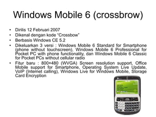 Windows Mobile 6 (crossbrow)
• Dirilis 12 Februari 2007
• Dikenal dengan kode “Crossbow”
• Berbasis Windows CE 5.2
• Dikeluarkan 3 versi : Windows Mobile 6 Standard for Smartphone
(phone without touchscreen), Windows Mobile 6 Professional for
Pocket PC with phone functionality, dan Windows Mobile 6 Classic
for Pocket PCs without cellular radio
• Fitur baru : 800×480 (WVGA) Screen resolution support, Office
Mobile support for Smartphone, Operating System Live Update,
VoIP (Internet calling), Windows Live for Windows Mobile, Storage
Card Encryption
 