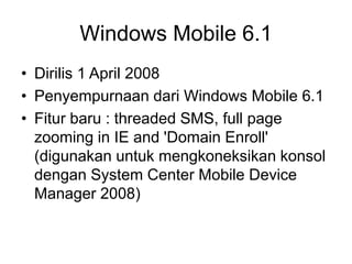 Windows Mobile 6.1
• Dirilis 1 April 2008
• Penyempurnaan dari Windows Mobile 6.1
• Fitur baru : threaded SMS, full page
zooming in IE and 'Domain Enroll'
(digunakan untuk mengkoneksikan konsol
dengan System Center Mobile Device
Manager 2008)
 