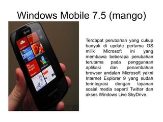 Windows Mobile 7.5 (mango)
Terdapat perubahan yang cukup
banyak di update pertama OS
milik Microsoft ini yang
membawa beberapa perubahan
terutama pada penggunaan
aplikasi dan penambahan
browser andalan Microsoft yakni
Internet Explorer 9 yang sudah
terintegrasi dengan layanan
sosial media seperti Twitter dan
akses Windows Live SkyDrive.
 