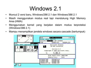 Windows 2.1
• Muncul 2 versi baru, Windows/286 2.1 dan Windows/386 2.1
• Masih menggunakan modus real tapi mendukung High Memory
Area (HMA)
• Menggunakan kernel yang berjalan dalam modus terproteksi
(Windows/386 2.1)
• Mampu menampilkan jendela windows secara cascade (bertumpuk)
 