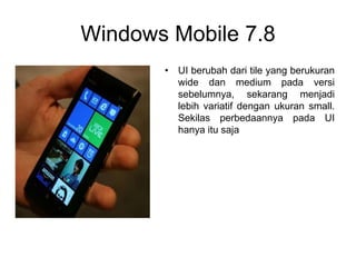 Windows Mobile 7.8
• UI berubah dari tile yang berukuran
wide dan medium pada versi
sebelumnya, sekarang menjadi
lebih variatif dengan ukuran small.
Sekilas perbedaannya pada UI
hanya itu saja
 