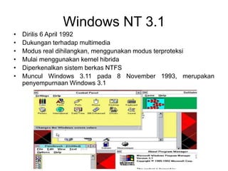Windows NT 3.1
• Dirilis 6 April 1992
• Dukungan terhadap multimedia
• Modus real dihilangkan, menggunakan modus terproteksi
• Mulai menggunakan kernel hibrida
• Diperkenalkan sistem berkas NTFS
• Muncul Windows 3.11 pada 8 November 1993, merupakan
penyempurnaan Windows 3.1
 