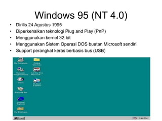 Windows 95 (NT 4.0)
• Dirilis 24 Agustus 1995
• Diperkenalkan teknologi Plug and Play (PnP)
• Menggunakan kernel 32-bit
• Menggunakan Sistem Operasi DOS buatan Microsoft sendiri
• Support perangkat keras berbasis bus (USB)
 