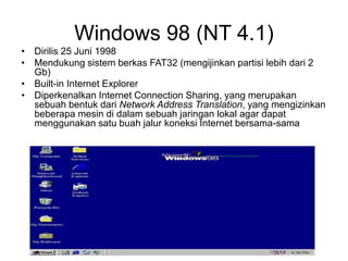 Windows 98 (NT 4.1)
• Dirilis 25 Juni 1998
• Mendukung sistem berkas FAT32 (mengijinkan partisi lebih dari 2
Gb)
• Built-in Internet Explorer
• Diperkenalkan Internet Connection Sharing, yang merupakan
sebuah bentuk dari Network Address Translation, yang mengizinkan
beberapa mesin di dalam sebuah jaringan lokal agar dapat
menggunakan satu buah jalur koneksi Internet bersama-sama
 