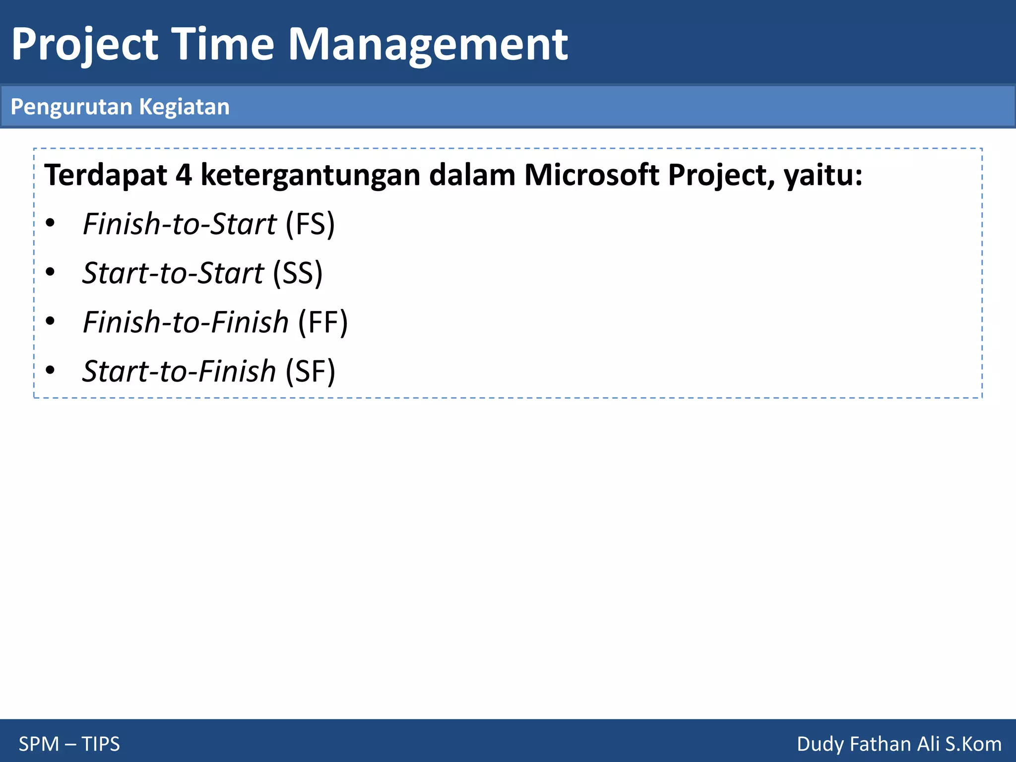 Project Time Management
SPM – TIPS Dudy Fathan Ali S.Kom
Pengurutan Kegiatan
Terdapat 4 ketergantungan dalam Microsoft Project, yaitu:
• Finish-to-Start (FS)
• Start-to-Start (SS)
• Finish-to-Finish (FF)
• Start-to-Finish (SF)
 
