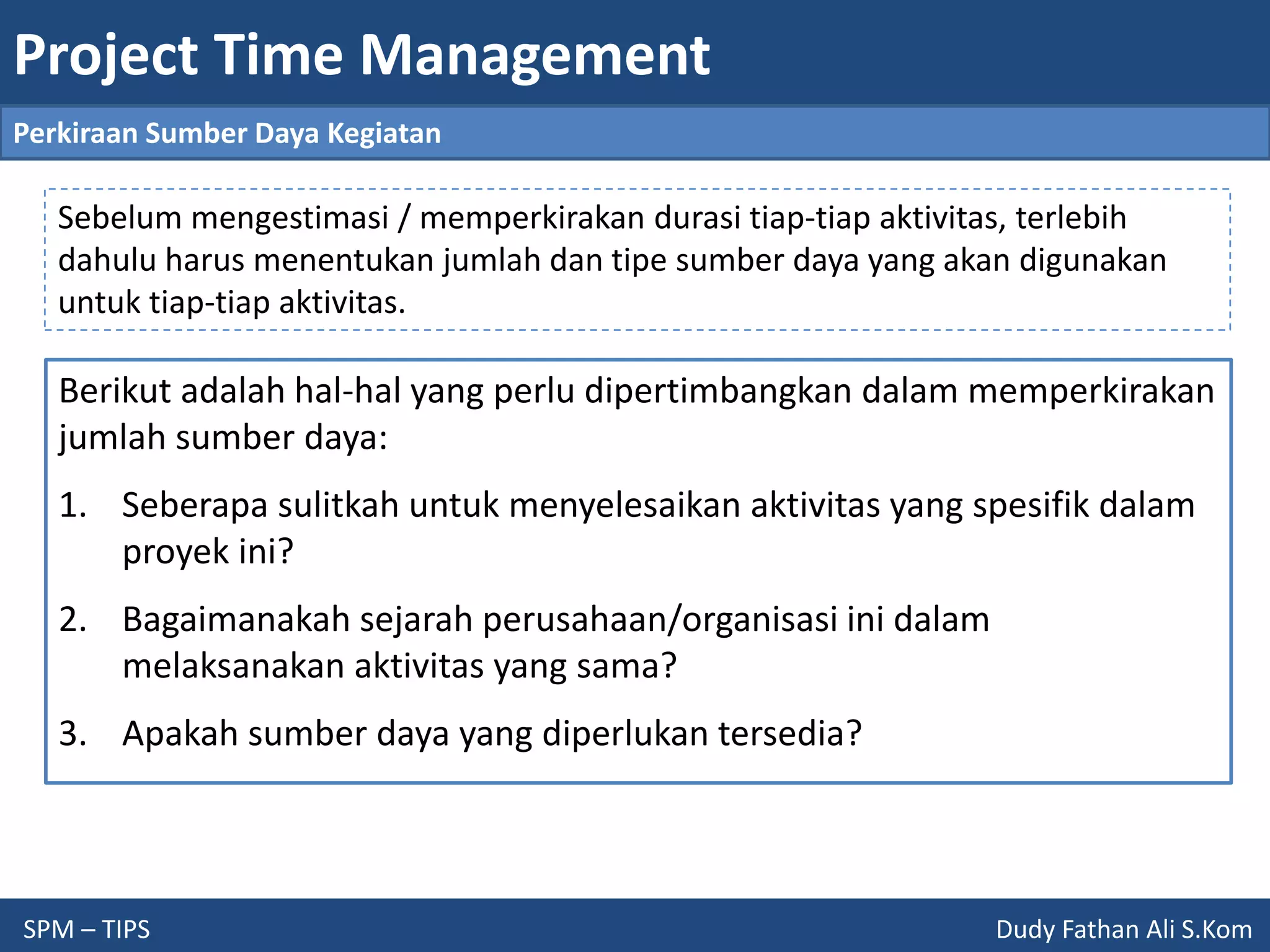 Project Time Management
SPM – TIPS Dudy Fathan Ali S.Kom
Perkiraan Sumber Daya Kegiatan
Berikut adalah hal-hal yang perlu dipertimbangkan dalam memperkirakan
jumlah sumber daya:
1. Seberapa sulitkah untuk menyelesaikan aktivitas yang spesifik dalam
proyek ini?
2. Bagaimanakah sejarah perusahaan/organisasi ini dalam
melaksanakan aktivitas yang sama?
3. Apakah sumber daya yang diperlukan tersedia?
Sebelum mengestimasi / memperkirakan durasi tiap-tiap aktivitas, terlebih
dahulu harus menentukan jumlah dan tipe sumber daya yang akan digunakan
untuk tiap-tiap aktivitas.
 