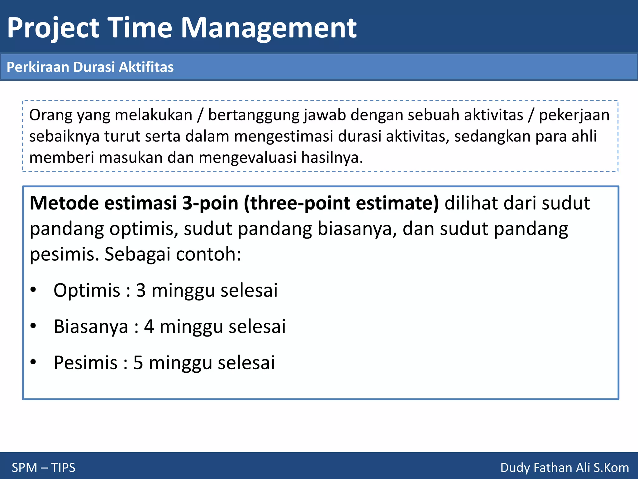 Project Time Management
SPM – TIPS Dudy Fathan Ali S.Kom
Perkiraan Durasi Aktifitas
Metode estimasi 3-poin (three-point estimate) dilihat dari sudut
pandang optimis, sudut pandang biasanya, dan sudut pandang
pesimis. Sebagai contoh:
• Optimis : 3 minggu selesai
• Biasanya : 4 minggu selesai
• Pesimis : 5 minggu selesai
Orang yang melakukan / bertanggung jawab dengan sebuah aktivitas / pekerjaan
sebaiknya turut serta dalam mengestimasi durasi aktivitas, sedangkan para ahli
memberi masukan dan mengevaluasi hasilnya.
 