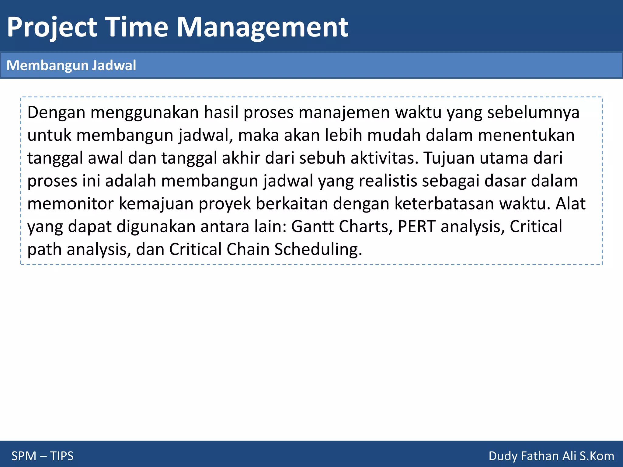 Project Time Management
SPM – TIPS Dudy Fathan Ali S.Kom
Membangun Jadwal
Dengan menggunakan hasil proses manajemen waktu yang sebelumnya
untuk membangun jadwal, maka akan lebih mudah dalam menentukan
tanggal awal dan tanggal akhir dari sebuh aktivitas. Tujuan utama dari
proses ini adalah membangun jadwal yang realistis sebagai dasar dalam
memonitor kemajuan proyek berkaitan dengan keterbatasan waktu. Alat
yang dapat digunakan antara lain: Gantt Charts, PERT analysis, Critical
path analysis, dan Critical Chain Scheduling.
 