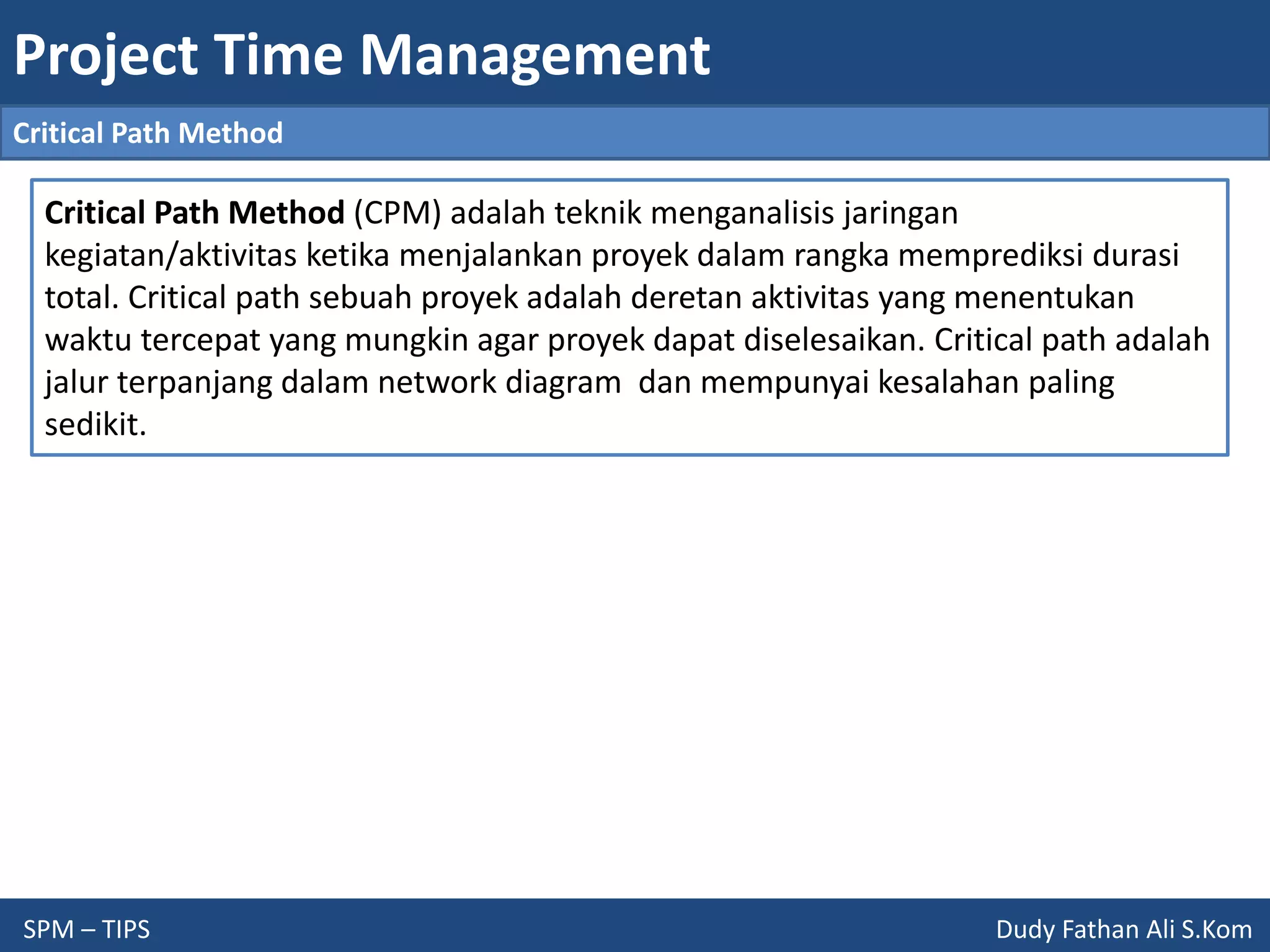 Project Time Management
SPM – TIPS Dudy Fathan Ali S.Kom
Critical Path Method
Critical Path Method (CPM) adalah teknik menganalisis jaringan
kegiatan/aktivitas ketika menjalankan proyek dalam rangka memprediksi durasi
total. Critical path sebuah proyek adalah deretan aktivitas yang menentukan
waktu tercepat yang mungkin agar proyek dapat diselesaikan. Critical path adalah
jalur terpanjang dalam network diagram dan mempunyai kesalahan paling
sedikit.
 