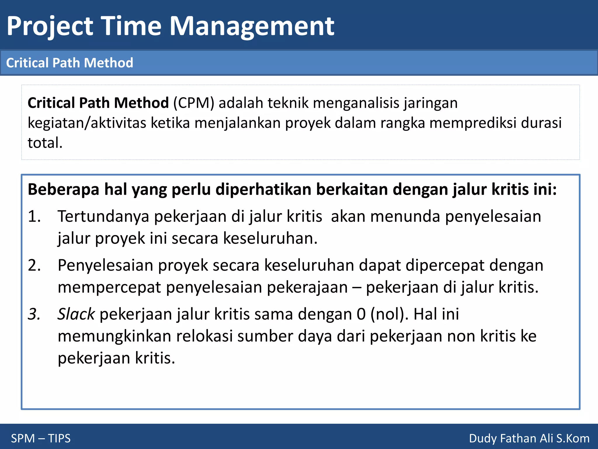Project Time Management
SPM – TIPS Dudy Fathan Ali S.Kom
Critical Path Method
Critical Path Method (CPM) adalah teknik menganalisis jaringan
kegiatan/aktivitas ketika menjalankan proyek dalam rangka memprediksi durasi
total.
Beberapa hal yang perlu diperhatikan berkaitan dengan jalur kritis ini:
1. Tertundanya pekerjaan di jalur kritis akan menunda penyelesaian
jalur proyek ini secara keseluruhan.
2. Penyelesaian proyek secara keseluruhan dapat dipercepat dengan
mempercepat penyelesaian pekerajaan – pekerjaan di jalur kritis.
3. Slack pekerjaan jalur kritis sama dengan 0 (nol). Hal ini
memungkinkan relokasi sumber daya dari pekerjaan non kritis ke
pekerjaan kritis.
 