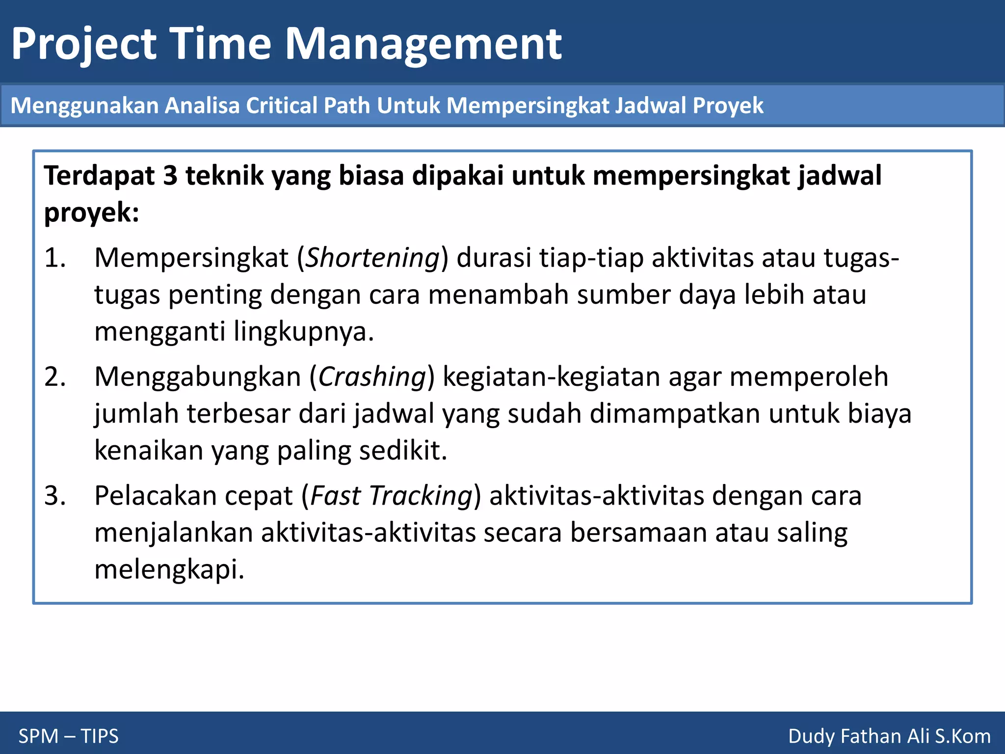 Project Time Management
SPM – TIPS Dudy Fathan Ali S.Kom
Menggunakan Analisa Critical Path Untuk Mempersingkat Jadwal Proyek
Terdapat 3 teknik yang biasa dipakai untuk mempersingkat jadwal
proyek:
1. Mempersingkat (Shortening) durasi tiap-tiap aktivitas atau tugas-
tugas penting dengan cara menambah sumber daya lebih atau
mengganti lingkupnya.
2. Menggabungkan (Crashing) kegiatan-kegiatan agar memperoleh
jumlah terbesar dari jadwal yang sudah dimampatkan untuk biaya
kenaikan yang paling sedikit.
3. Pelacakan cepat (Fast Tracking) aktivitas-aktivitas dengan cara
menjalankan aktivitas-aktivitas secara bersamaan atau saling
melengkapi.
 