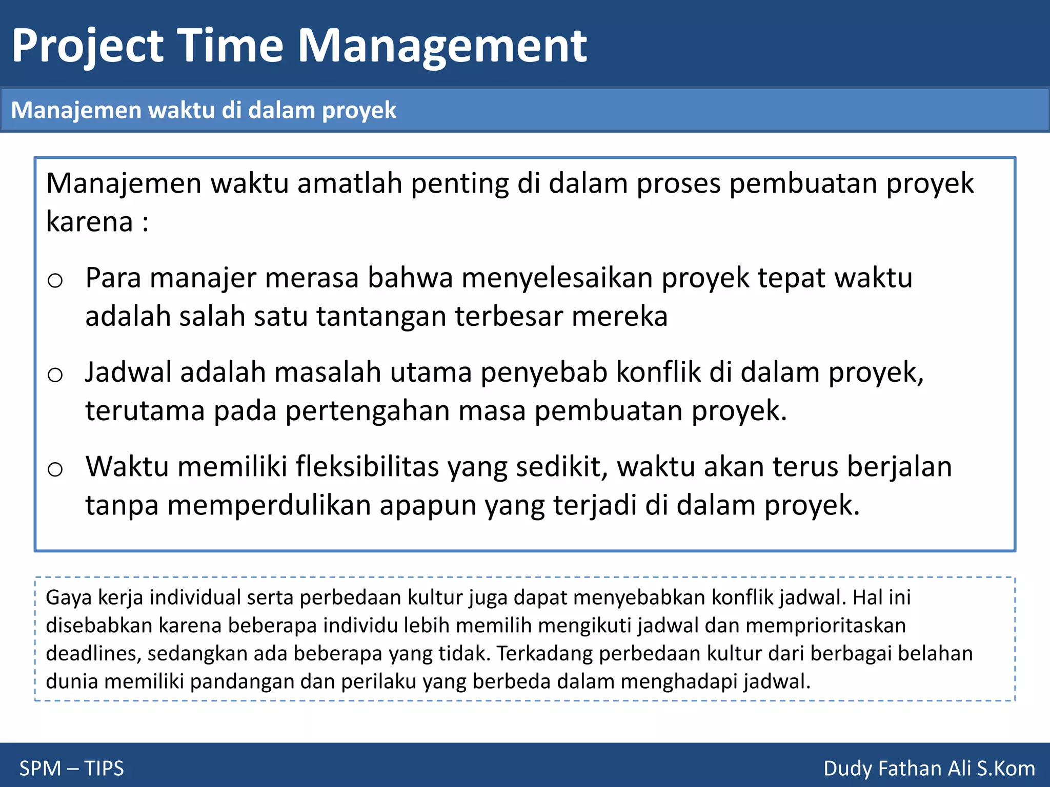 Project Time Management
SPM – TIPS Dudy Fathan Ali S.Kom
Manajemen waktu di dalam proyek
Manajemen waktu amatlah penting di dalam proses pembuatan proyek
karena :
o Para manajer merasa bahwa menyelesaikan proyek tepat waktu
adalah salah satu tantangan terbesar mereka
o Jadwal adalah masalah utama penyebab konflik di dalam proyek,
terutama pada pertengahan masa pembuatan proyek.
o Waktu memiliki fleksibilitas yang sedikit, waktu akan terus berjalan
tanpa memperdulikan apapun yang terjadi di dalam proyek.
Gaya kerja individual serta perbedaan kultur juga dapat menyebabkan konflik jadwal. Hal ini
disebabkan karena beberapa individu lebih memilih mengikuti jadwal dan memprioritaskan
deadlines, sedangkan ada beberapa yang tidak. Terkadang perbedaan kultur dari berbagai belahan
dunia memiliki pandangan dan perilaku yang berbeda dalam menghadapi jadwal.
 