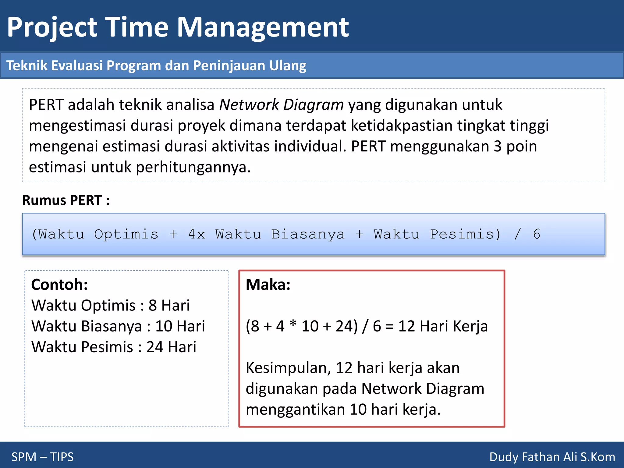 Project Time Management
SPM – TIPS Dudy Fathan Ali S.Kom
Teknik Evaluasi Program dan Peninjauan Ulang
PERT adalah teknik analisa Network Diagram yang digunakan untuk
mengestimasi durasi proyek dimana terdapat ketidakpastian tingkat tinggi
mengenai estimasi durasi aktivitas individual. PERT menggunakan 3 poin
estimasi untuk perhitungannya.
(Waktu Optimis + 4x Waktu Biasanya + Waktu Pesimis) / 6
Rumus PERT :
Contoh:
Waktu Optimis : 8 Hari
Waktu Biasanya : 10 Hari
Waktu Pesimis : 24 Hari
Maka:
(8 + 4 * 10 + 24) / 6 = 12 Hari Kerja
Kesimpulan, 12 hari kerja akan
digunakan pada Network Diagram
menggantikan 10 hari kerja.
 