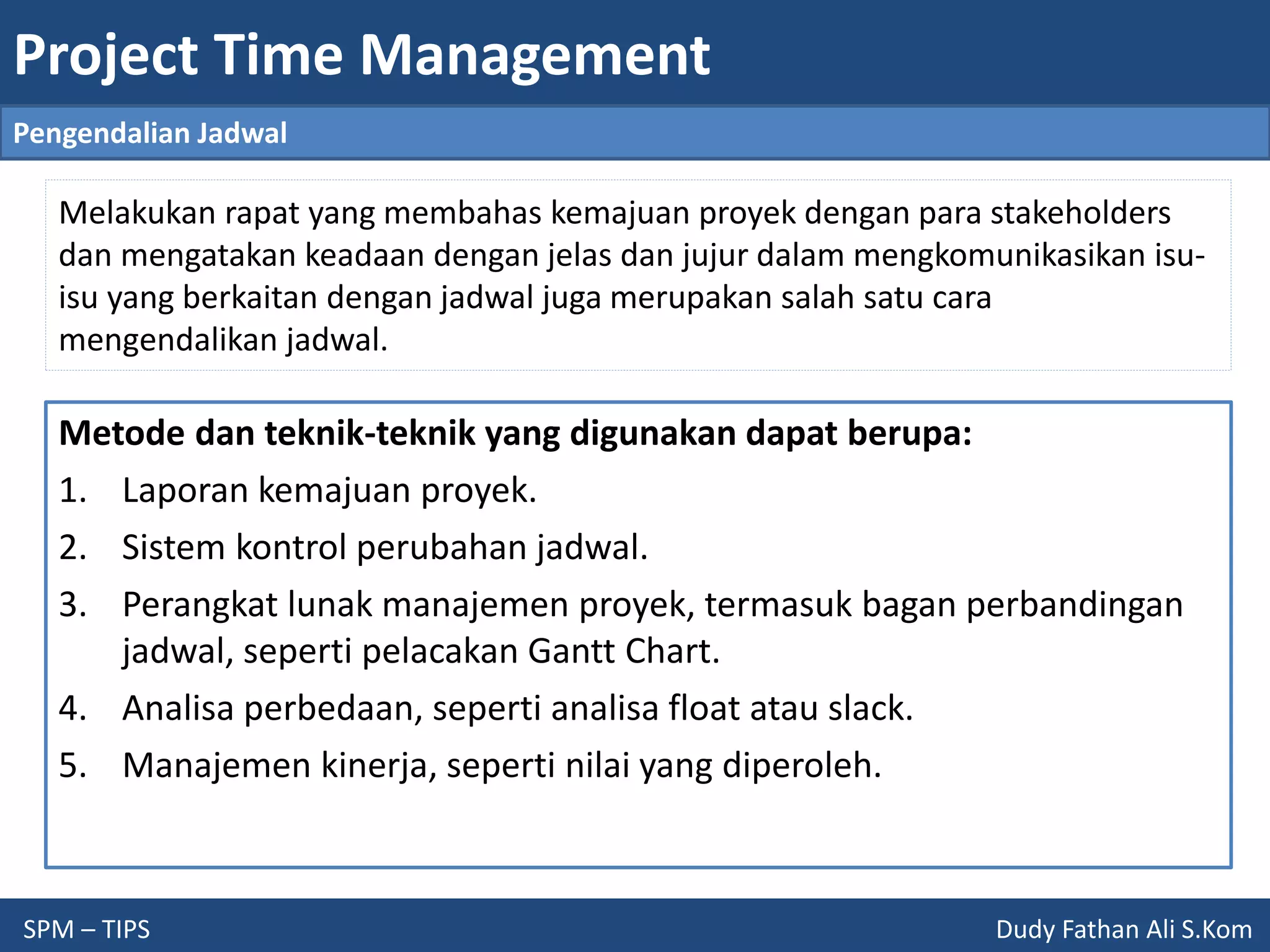 Project Time Management
SPM – TIPS Dudy Fathan Ali S.Kom
Pengendalian Jadwal
Melakukan rapat yang membahas kemajuan proyek dengan para stakeholders
dan mengatakan keadaan dengan jelas dan jujur dalam mengkomunikasikan isu-
isu yang berkaitan dengan jadwal juga merupakan salah satu cara
mengendalikan jadwal.
Metode dan teknik-teknik yang digunakan dapat berupa:
1. Laporan kemajuan proyek.
2. Sistem kontrol perubahan jadwal.
3. Perangkat lunak manajemen proyek, termasuk bagan perbandingan
jadwal, seperti pelacakan Gantt Chart.
4. Analisa perbedaan, seperti analisa float atau slack.
5. Manajemen kinerja, seperti nilai yang diperoleh.
 