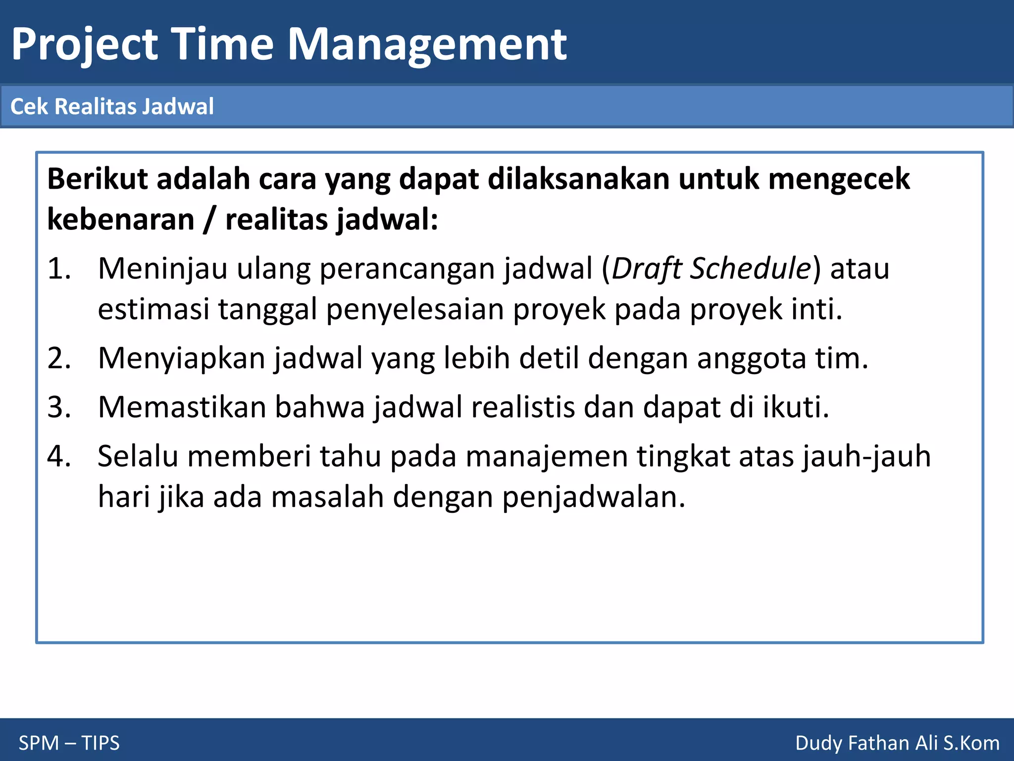 Project Time Management
SPM – TIPS Dudy Fathan Ali S.Kom
Cek Realitas Jadwal
Berikut adalah cara yang dapat dilaksanakan untuk mengecek
kebenaran / realitas jadwal:
1. Meninjau ulang perancangan jadwal (Draft Schedule) atau
estimasi tanggal penyelesaian proyek pada proyek inti.
2. Menyiapkan jadwal yang lebih detil dengan anggota tim.
3. Memastikan bahwa jadwal realistis dan dapat di ikuti.
4. Selalu memberi tahu pada manajemen tingkat atas jauh-jauh
hari jika ada masalah dengan penjadwalan.
 