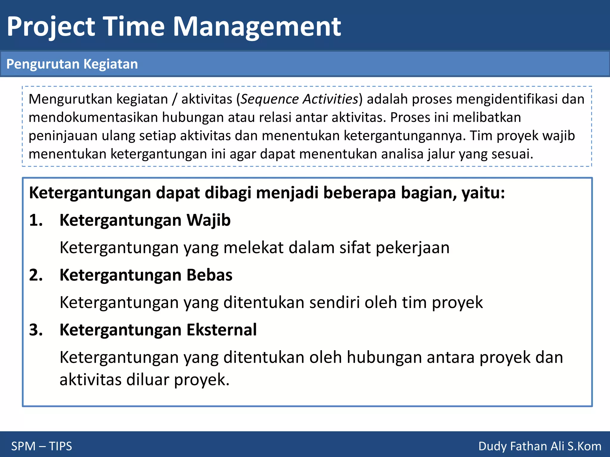 Project Time Management
SPM – TIPS Dudy Fathan Ali S.Kom
Pengurutan Kegiatan
Mengurutkan kegiatan / aktivitas (Sequence Activities) adalah proses mengidentifikasi dan
mendokumentasikan hubungan atau relasi antar aktivitas. Proses ini melibatkan
peninjauan ulang setiap aktivitas dan menentukan ketergantungannya. Tim proyek wajib
menentukan ketergantungan ini agar dapat menentukan analisa jalur yang sesuai.
Ketergantungan dapat dibagi menjadi beberapa bagian, yaitu:
1. Ketergantungan Wajib
Ketergantungan yang melekat dalam sifat pekerjaan
2. Ketergantungan Bebas
Ketergantungan yang ditentukan sendiri oleh tim proyek
3. Ketergantungan Eksternal
Ketergantungan yang ditentukan oleh hubungan antara proyek dan
aktivitas diluar proyek.
 
