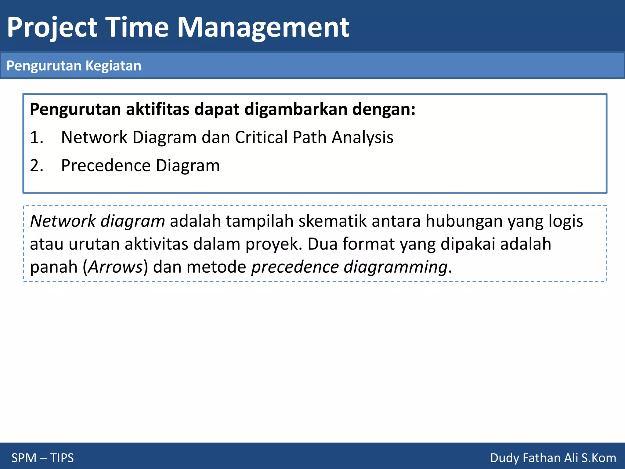 Project Time Management
SPM – TIPS Dudy Fathan Ali S.Kom
Pengurutan Kegiatan
Pengurutan aktifitas dapat digambarkan dengan:
1. Network Diagram dan Critical Path Analysis
2. Precedence Diagram
Network diagram adalah tampilah skematik antara hubungan yang logis
atau urutan aktivitas dalam proyek. Dua format yang dipakai adalah
panah (Arrows) dan metode precedence diagramming.
 