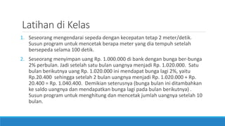 Latihan di Kelas
1. Seseorang mengendarai sepeda dengan kecepatan tetap 2 meter/detik.
Susun program untuk mencetak berapa meter yang dia tempuh setelah
bersepeda selama 100 detik.
2. Seseorang menyimpan uang Rp. 1.000.000 di bank dengan bunga ber-bunga
2% perbulan. Jadi setelah satu bulan uangnya menjadi Rp. 1.020.000. Satu
bulan berikutnya uang Rp. 1.020.000 ini mendapat bunga lagi 2%, yaitu
Rp.20.400 sehingga setelah 2 bulan uangnya menjadi Rp. 1.020.000 + Rp.
20.400 = Rp. 1.040.400. Demikian seterusnya (bunga bulan ini ditambahkan
ke saldo uangnya dan mendapatkan bunga lagi pada bulan berikutnya) .
Susun program untuk menghitung dan mencetak jumlah uangnya setelah 10
bulan.
 