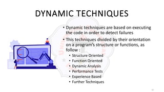 10
DYNAMIC TECHNIQUES
• Dynamic techniques are based on executing
the code in order to detect failures
• This techniques divided by their orientation
on a program’s structure or functions, as
follow :
• Structure Oriented
• Function Oriented
• Dynamic Analysis
• Performance Tests
• Experience Based
• Further Techniques
 