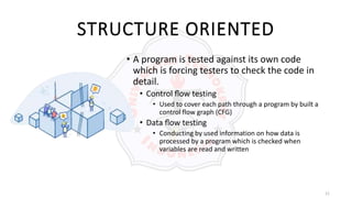 11
STRUCTURE ORIENTED
• A program is tested against its own code
which is forcing testers to check the code in
detail.
• Control ﬂow testing
• Used to cover each path through a program by built a
control flow graph (CFG)
• Data ﬂow testing
• Conducting by used information on how data is
processed by a program which is checked when
variables are read and written
 
