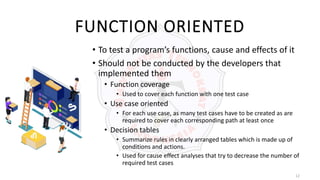 12
FUNCTION ORIENTED
• To test a program’s functions, cause and effects of it
• Should not be conducted by the developers that
implemented them
• Function coverage
• Used to cover each function with one test case
• Use case oriented
• For each use case, as many test cases have to be created as are
required to cover each corresponding path at least once
• Decision tables
• Summarize rules in clearly arranged tables which is made up of
conditions and actions.
• Used for cause effect analyses that try to decrease the number of
required test cases
 