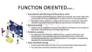 13
FUNCTION ORIENTED(CONT…)
• Equivalence partitioning and boundary value
• In Equivalence partitioning (also called input testing), test cases align with
classes that are to be tested both in a macro and in a micro perspective
• Boundary values analysis is using numeric values (in particular intervals)
whereas equivalence partitioning only uses textual or property values
• Domain testing
• Used to check equivalence classes’ boundaries and reduce the number of
test cases required to test all (remaining) classes
• Partition analysis
• An approach that combines different ideas, namely veriﬁcation and
testing which uses symbolic execution and deﬁnes three criteria for
comparing speciﬁcation and implementation of a program: compatibility,
equivalence, and isomorphism
• State oriented testing
• A technique that takes the idea of structured testing to black-box tests
• To cover each transition between states at least once.
 