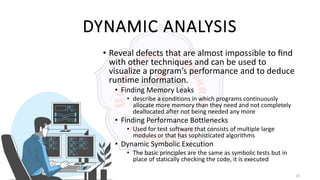 14
DYNAMIC ANALYSIS
• Reveal defects that are almost impossible to ﬁnd
with other techniques and can be used to
visualize a program’s performance and to deduce
runtime information.
• Finding Memory Leaks
• describe a conditions in which programs continuously
allocate more memory than they need and not completely
deallocated after not being needed any more
• Finding Performance Bottlenecks
• Used for test software that consists of multiple large
modules or that has sophisticated algorithms
• Dynamic Symbolic Execution
• The basic principles are the same as symbolic tests but in
place of statically checking the code, it is executed
 
