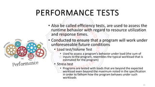 15
PERFORMANCE TESTS
• Also be called efﬁciency tests, are used to assess the
runtime behavior with regard to resource utilization
and response times.
• Conducted to ensure that a program will work under
unforeseeable future conditions
• Load test/Volume Test
• Used to assess a program’s behavior under load (the sum of
inputs to the program, resembles the typical workload that is
estimated for the program)
• Stress test
• Programs are tested with loads that are beyond the expected
workload even beyond the maximum noted in the speciﬁcation
in order to fathom how the program behaves under such
workloads
 