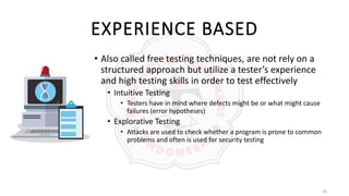 16
EXPERIENCE BASED
• Also called free testing techniques, are not rely on a
structured approach but utilize a tester’s experience
and high testing skills in order to test effectively
• Intuitive Testing
• Testers have in mind where defects might be or what might cause
failures (error hypotheses)
• Explorative Testing
• Attacks are used to check whether a program is prone to common
problems and often is used for security testing
 