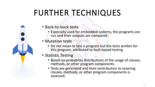 17
FURTHER TECHNIQUES
• Back-to-back tests
• Especially used for embedded systems, the programs are
run and their outputs are compared
• Mutation tests
• Do not mean to test a program but the tests written for
this program, attributed to fault-based testing
• Statistic Testing
• Based on probability distributions of the usage of classes,
methods, or other program components
• Tests are generated and their contribution to covering
classes, methods, or other program components is
assessed.
 