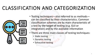 4
CLASSIFICATION AND CATEGORIZATION
• Testing techniques—also referred to as methods—
can be classiﬁed by their characteristics. Common
classiﬁcation schemes are by main characteristic of
a test by the target of testing (e.g. GUI or
integration) and by the available information
• There are three main classes of testing techniques:
• Static testing
• Dynamic testing
• Exhaustive testing
 