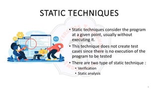 6
STATIC TECHNIQUES
• Static techniques consider the program
at a given point, usually without
executing it.
• This technique does not create test
cases since there is no execution of the
program to be tested
• There are two type of static technique :
• Verification
• Static analysis
 