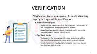 7
VERIFICATION
• Veriﬁcation techniques aim at formally checking
a program against its speciﬁcation.
• Formal techniques
• Based on the speciﬁcation of the program, consistency of
the program and its speciﬁcation is proven
• An exhaustive speciﬁcation is required and it has to be
transferred to a formal speciﬁcation.
• Symbolic tests
• Variables in the program are treated as logic variables
instead of parameterizing them with constant values
• Combinations of input parameters and expected output
can be used as test cases
 