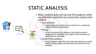 8
STATIC ANALYSIS
• Static analysis does not execute the program under
consideration and does not necessarily require tool
support
• Style analysis
• A technique that checks source code for its compliance
with predeﬁned conventions.
• Slicing
• Used to automatically discover interrelations within
programs, for examples with regard to the inﬂuence of
statements on variables
• Control ﬂow analysis
• Used to detect code that cannot be executed for semantic
reasons (dead code) and loops that cannot be left once
entered
 