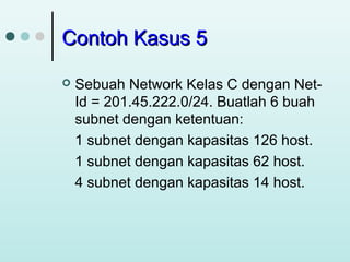Contoh Kasus 5


Sebuah Network Kelas C dengan NetId = 201.45.222.0/24. Buatlah 6 buah
subnet dengan ketentuan:
1 subnet dengan kapasitas 126 host.
1 subnet dengan kapasitas 62 host.
4 subnet dengan kapasitas 14 host.

 