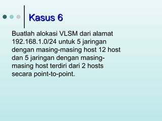 Kasus 6
Buatlah alokasi VLSM dari alamat
192.168.1.0/24 untuk 5 jaringan
dengan masing-masing host 12 host
dan 5 jaringan dengan masingmasing host terdiri dari 2 hosts
secara point-to-point.

 