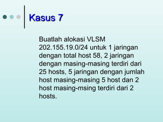 Kasus 7
Buatlah alokasi VLSM
202.155.19.0/24 untuk 1 jaringan
dengan total host 58, 2 jaringan
dengan masing-masing terdiri dari
25 hosts, 5 jaringan dengan jumlah
host masing-masing 5 host dan 2
host masing-msing terdiri dari 2
hosts.

 