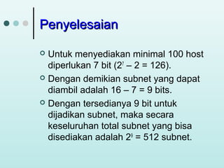 Penyelesaian
Untuk menyediakan minimal 100 host
diperlukan 7 bit (27 – 2 = 126).
 Dengan demikian subnet yang dapat
diambil adalah 16 – 7 = 9 bits.
 Dengan tersedianya 9 bit untuk
dijadikan subnet, maka secara
keseluruhan total subnet yang bisa
disediakan adalah 29 = 512 subnet.


 