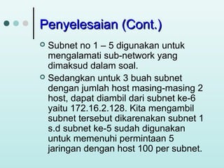 Penyelesaian (Cont.)
Subnet no 1 – 5 digunakan untuk
mengalamati sub-network yang
dimaksud dalam soal.
 Sedangkan untuk 3 buah subnet
dengan jumlah host masing-masing 2
host, dapat diambil dari subnet ke-6
yaitu 172.16.2.128. Kita mengambil
subnet tersebut dikarenakan subnet 1
s.d subnet ke-5 sudah digunakan
untuk memenuhi permintaan 5
jaringan dengan host 100 per subnet.


 