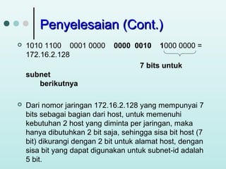 Penyelesaian (Cont.)


1010 1100 0001 0000
172.16.2.128

0000 0010

1000 0000 =

7 bits untuk
subnet
berikutnya


Dari nomor jaringan 172.16.2.128 yang mempunyai 7
bits sebagai bagian dari host, untuk memenuhi
kebutuhan 2 host yang diminta per jaringan, maka
hanya dibutuhkan 2 bit saja, sehingga sisa bit host (7
bit) dikurangi dengan 2 bit untuk alamat host, dengan
sisa bit yang dapat digunakan untuk subnet-id adalah
5 bit.

 