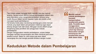 Memilih sebuah
metode pembelajaran
haruslah
memperhatikan
karakteristik peserta
didik. Pendidik dapat
menggunakan
metode yang berbeda
untuk tiap kelasnya
disesuaikan dengan
kemampuan dan
karakteristik peserta
didik dalam kelas.
Tiap proses belajar mengajar tentu memiliki cara dan metode
tertentu. Secara umum definisi metode pembelajaran adalah cara
yang digunakan untuk mengimplementasikan rencana yang
sudah disusun dalam bentuk kegiatan nyata dan praktis untuk
mencapai tujuan pembelajaran.
Hal tersebut tentu akan mendorong seorang guru untuk mencari
metode yang tepat dalam penyampaian materinya agar dapat
diserap dengan baik oleh siswa. Mengajar secara efektif sangat
bergantung pada pemilihan dan penggunaan metode
pembelajaran.
Dengan menggunakan metode pembelajaran, proses belajar
mengajar nampak menyenangkan dan tidak membuat para siswa
tersebut suntuk. Selain itu, para siswa juga akan dapat
menangkap ilmu dari tenaga pendidik tersebut dengan mudah.
Kedudukan Metode dalam Pembelajaran
 
