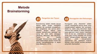 Brainstorming adalah metode berupa
diskusi dalam rangka membahas
gagasan, ide, pendapat, pengetahuan,
dan pengalaman dari semua siswa.
Berbeda dengan diskusi, pada
metode brainstorming pendapat dari
orang lain tidak perlu ditanggapi
(didukung, dilengkapi, atau dikurangi).
Tujuan dari metode
mengajar brainstorming adalah agar
siswa dapat belajar secara mandiri dan
mampu menyelesaikannya di depan
kelas (Budiyanto, 2016).
Pengertian dan Tujuan
01
Keunggulan yang ditawarkan adalah
mampu merangsang semua siswa untuk
mengemukakan gagasan dan pendapat.
Selain itu, waktu yang dibutuhkan dapat
dikontrol dan metode ini dapat diterapkan
pada kelompok besar maupun kelompok
kecil. Di sisi lain, kelemahannya adalah
siswa yang kurang perhatian dan kurang
berani mengemukakan pendapat akan
‘terpaksa’ untuk menyampaikan
gagasannya. Lalu, diperlukan evaluasi
lanjutan untuk memilih prioritas pendapat
yang telah disampaikan.
Keunggulan dan Kekurangan
02
Metode
Brainstorming
 
